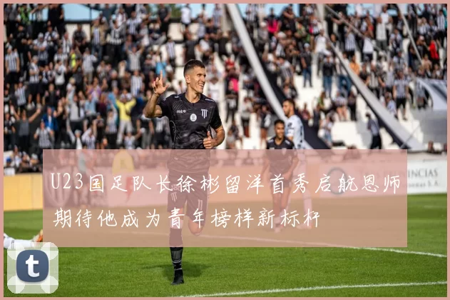 U23国足队长徐彬留洋首秀启航恩师期待他成为青年榜样新标杆