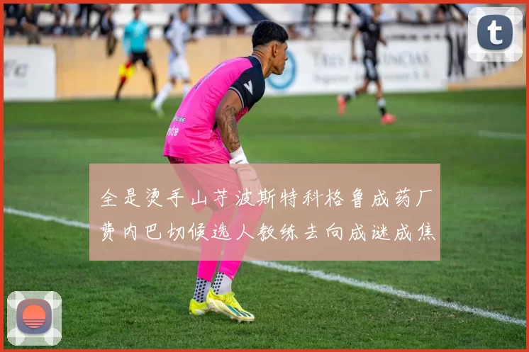 全是烫手山芋波斯特科格鲁成药厂费内巴切候选人教练去向成谜成焦点